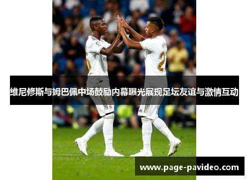 维尼修斯与姆巴佩中场鼓励内幕曝光展现足坛友谊与激情互动