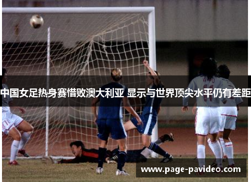 中国女足热身赛惜败澳大利亚 显示与世界顶尖水平仍有差距