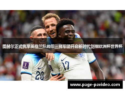 图赫尔正式执掌英格兰队帅印三狮军团开启新时代剑指欧洲杯世界杯